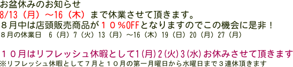 お盆休みのお知らせ
8/13（月）〜16（木）まで休業させて頂きます。
８月中は店頭販売商品が１０％OFFとなりますのでこの機会に是非！
８月の休業日　6（月）7（火）13（月）〜16（木）19（日）20（月）27（月）

１０月はリフレッシュ休暇として1(月)2(火)3(水)お休みさせて頂きます
※リフレッシュ休暇として７月と１０月の第一月曜日から水曜日まで３連休頂きます