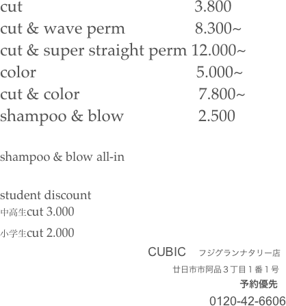 cut                                          3.800
cut & wave perm                 8.300~            
cut & super straight perm 12.000~
color                                       5.000~
cut & color                             7.800~
shampoo & blow                  2.500

shampoo & blow all-in

student discount
中高生cut 3.000
小学生cut 2.000
　　　　　　　　　　　　CUBIC　フジグランナタリー店
　　　　　　　　　　　　　　　　　　　　　廿日市市阿品３丁目１番１号
　　　　　　　　　　　　　　　　　　　　　　　　　予約優先
　　　　　　　　　　　　　　　　　0120-42-6606
